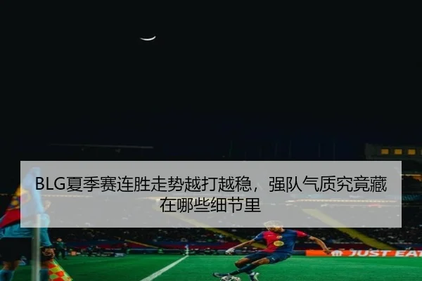 BLG夏季赛连胜走势越打越稳，强队气质究竟藏在哪些细节里